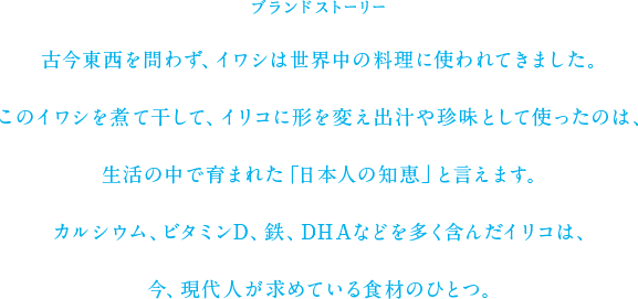 ブランドストーリー 古今東西を問わず、イワシは世界中の料理に使われてきました。このイワシを煮て干して、イリコに形を変え出汁や珍味として使ったのは、生活の中で育まれた「日本人の知恵」と言えます。カルシウム、ビタミンD、鉄、DHAなどを多く含んだイリコは、今、現代人が求めている食材のひとつ。