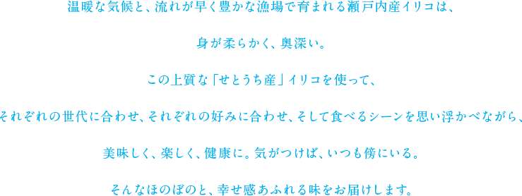 温暖な気候と、流れが早く豊かな漁場で育まれる瀬戸内産イリコは、身が柔らかく、奥深い。この上質な「せとうち産」イリコを使って、それぞれの世代に合わせ、それぞれの好みに合わせ、そして食べるシーンを思い浮かべながら、美味しく、楽しく、健康に。気がつけば、いつも傍にいる。そんなほのぼのと、幸せ感あふれる味をお届けします。