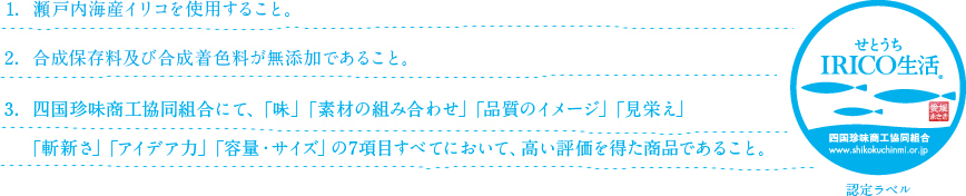 1. 瀬戸内海産イリコを使用すること。2. 合成保存料及び合成着色料が無添加であること。3. 四国珍味商工協同組合にて、「味」「素材の組み合わせ」「品質のイメージ」「見栄え」「斬新さ」「アイデア力」「容量・サイズ」の7項目すべてにおいて、高い評価を得た商品であること。小魚珍味発祥の地から！ せとうちIRICO生活 四国珍味商工協同組合 http://www.shikokuchinmi.or.jp 認定ラベル